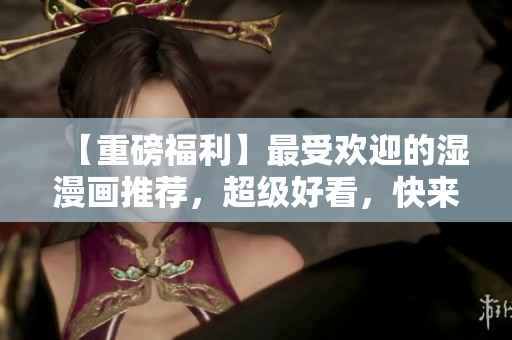 【重磅福利】最受欢迎的湿漫画推荐，超级好看，快来看看！