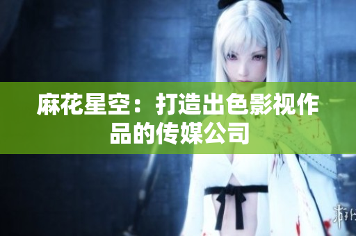麻花星空：打造出色影视作品的传媒公司