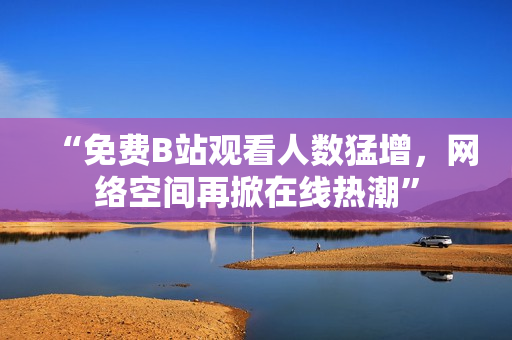 “免费B站观看人数猛增，网络空间再掀在线热潮”
