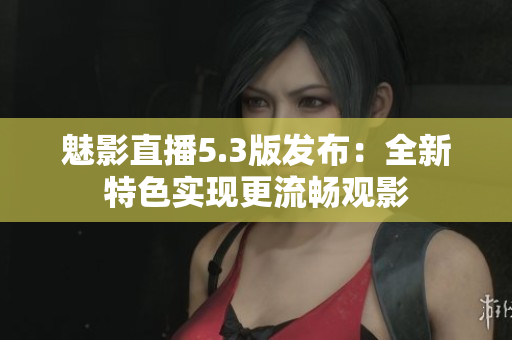 魅影直播5.3版发布：全新特色实现更流畅观影