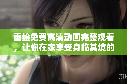 重绘免费高清动画完整观看，让你在家享受身临其境的视觉盛宴！