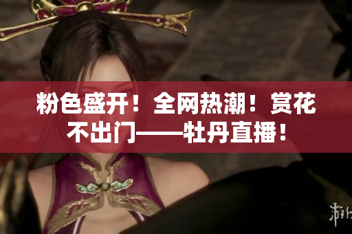 粉色盛开！全网热潮！赏花不出门——牡丹直播！