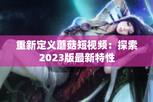 重新定义蘑菇短视频：探索2023版最新特性