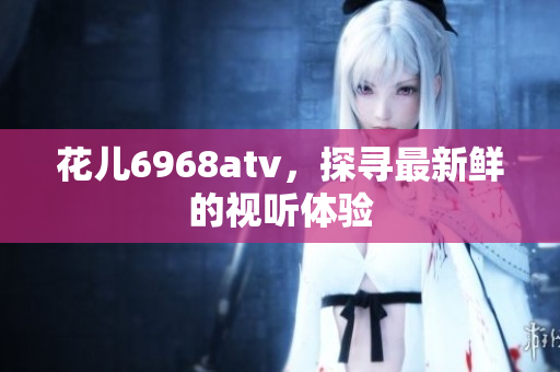 花儿6968atv，探寻最新鲜的视听体验