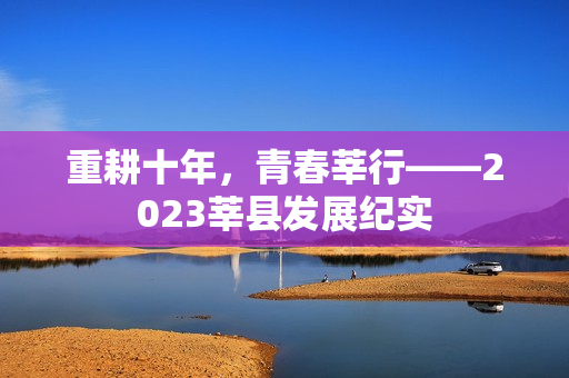 重耕十年，青春莘行——2023莘县发展纪实