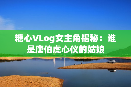 糖心VLog女主角揭秘：谁是唐伯虎心仪的姑娘