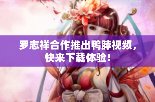 罗志祥合作推出鸭脖视频，快来下载体验！