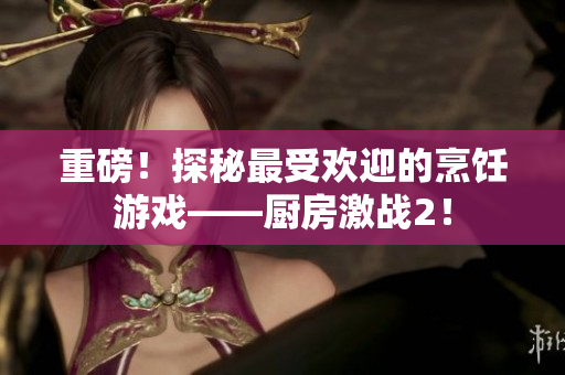 重磅！探秘最受欢迎的烹饪游戏——厨房激战2！