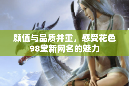 颜值与品质并重，感受花色98堂新网名的魅力