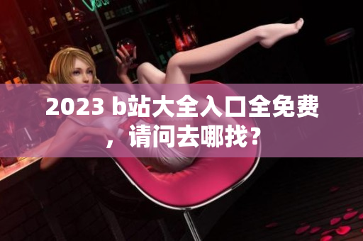 2023 b站大全入口全免费，请问去哪找？