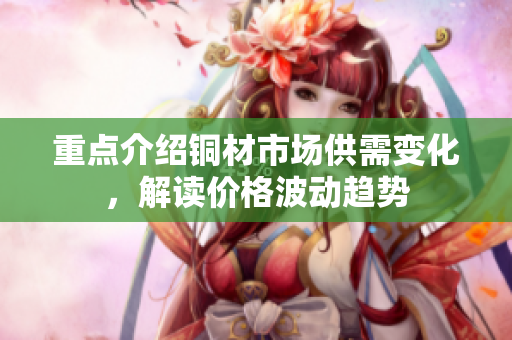 重点介绍铜材市场供需变化，解读价格波动趋势