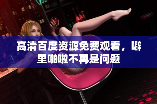高清百度资源免费观看，噼里啪啦不再是问题