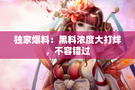 独家爆料：黑料浓度大打烊，不容错过