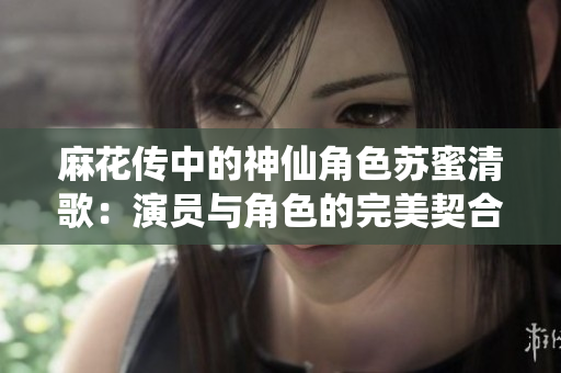 麻花传中的神仙角色苏蜜清歌：演员与角色的完美契合