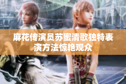 麻花传演员苏蜜清歌独特表演方法惊艳观众