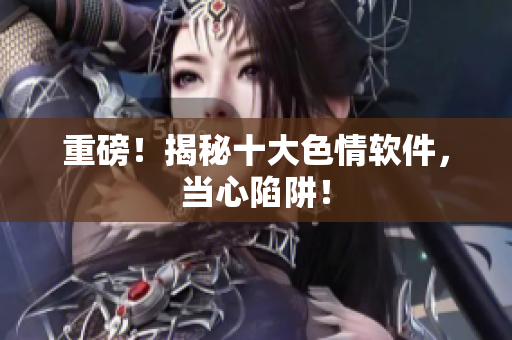 重磅！揭秘十大色情软件，当心陷阱！