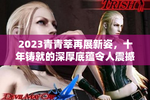 2023青青莘再展新姿，十年铸就的深厚底蕴令人震撼
