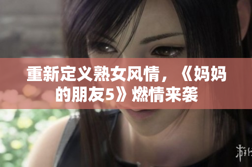 重新定义熟女风情，《妈妈的朋友5》燃情来袭