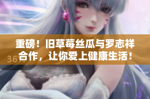 重磅！旧草莓丝瓜与罗志祥合作，让你爱上健康生活！
