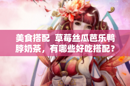 美食搭配  草莓丝瓜芭乐鸭脖奶茶，有哪些好吃搭配？
