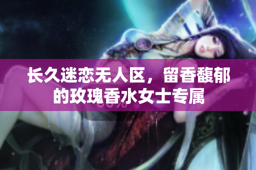 长久迷恋无人区，留香馥郁的玫瑰香水女士专属