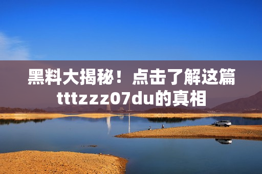 黑料大揭秘！点击了解这篇tttzzz07du的真相