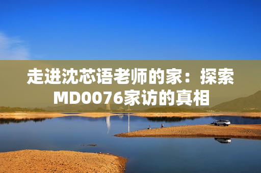 走进沈芯语老师的家：探索MD0076家访的真相