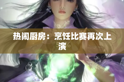 热闹厨房：烹饪比赛再次上演
