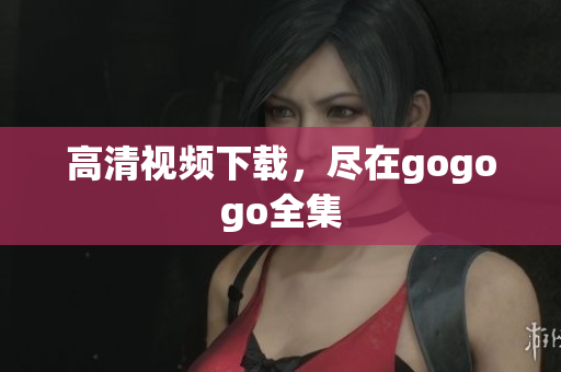 高清视频下载，尽在gogogo全集