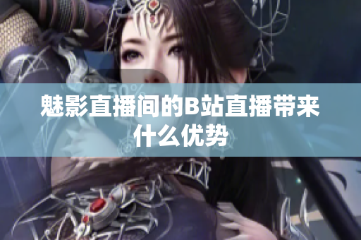 魅影直播间的B站直播带来什么优势