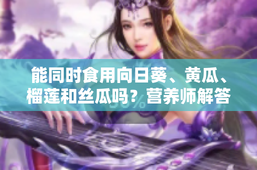 能同时食用向日葵、黄瓜、榴莲和丝瓜吗？营养师解答
