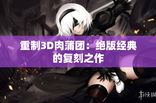 重制3D肉蒲团：绝版经典的复刻之作