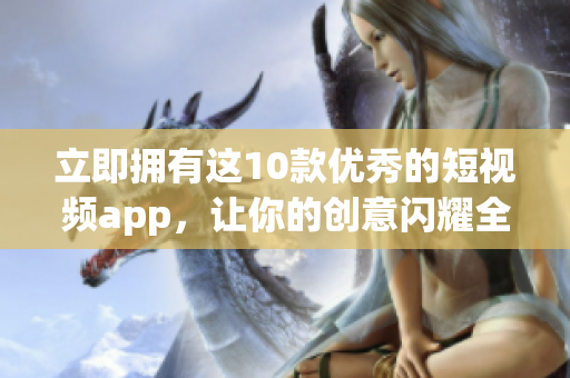 立即拥有这10款优秀的短视频app，让你的创意闪耀全球