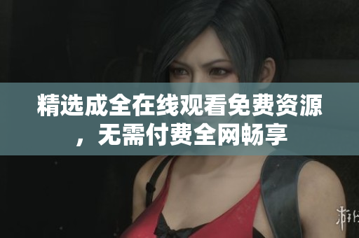 精选成全在线观看免费资源，无需付费全网畅享