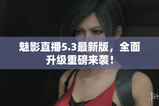 魅影直播5.3最新版，全面升级重磅来袭！
