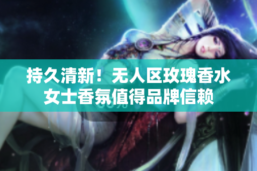 持久清新！无人区玫瑰香水女士香氛值得品牌信赖