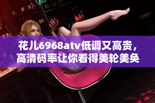 花儿6968atv低调又高贵，高清码率让你看得美轮美奂