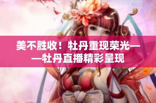 美不胜收！牡丹重现荣光——牡丹直播精彩呈现