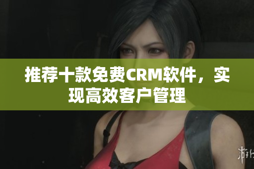 推荐十款免费CRM软件，实现高效客户管理