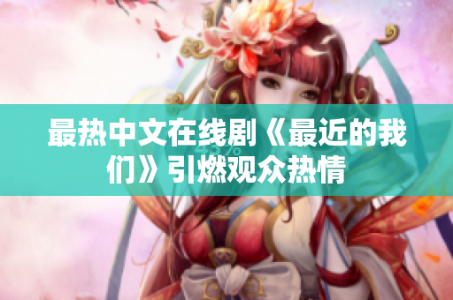 最热中文在线剧《最近的我们》引燃观众热情