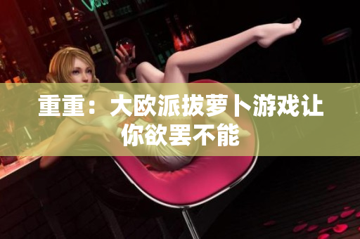 重重：大欧派拔萝卜游戏让你欲罢不能