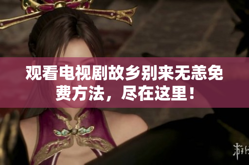 观看电视剧故乡别来无恙免费方法，尽在这里！