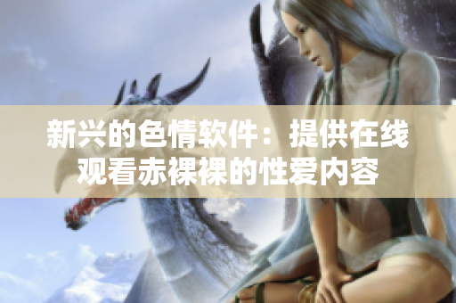 新兴的色情软件：提供在线观看赤裸裸的性爱内容
