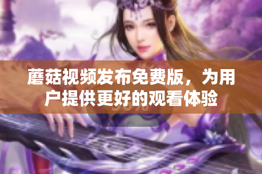 蘑菇视频发布免费版，为用户提供更好的观看体验