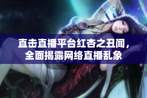 直击直播平台红杏之丑闻，全面揭露网络直播乱象