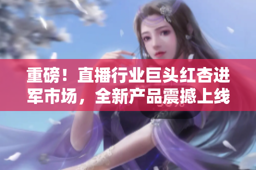 重磅！直播行业巨头红杏进军市场，全新产品震撼上线！