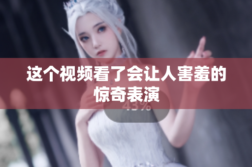 这个视频看了会让人害羞的惊奇表演