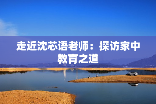 走近沈芯语老师：探访家中教育之道