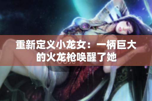 重新定义小龙女：一柄巨大的火龙枪唤醒了她