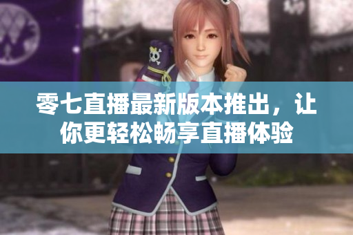 零七直播最新版本推出，让你更轻松畅享直播体验